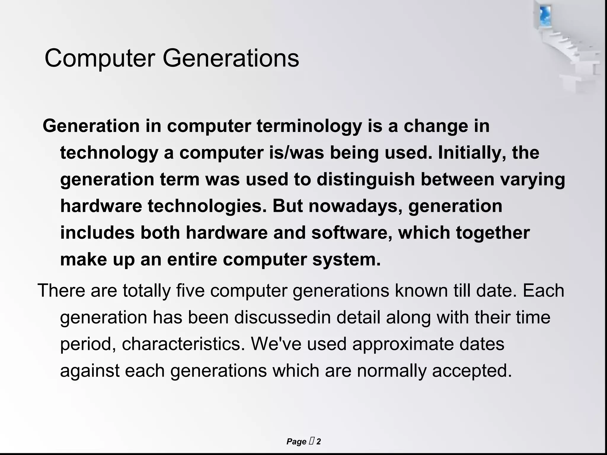 Page  2
Computer Generations
Generation in computer terminology is a change in
technology a computer is/was being used. Initially, the
generation term was used to distinguish between varying
hardware technologies. But nowadays, generation
includes both hardware and software, which together
make up an entire computer system.
There are totally five computer generations known till date. Each
generation has been discussedin detail along with their time
period, characteristics. We've used approximate dates
against each generations which are normally accepted.
 