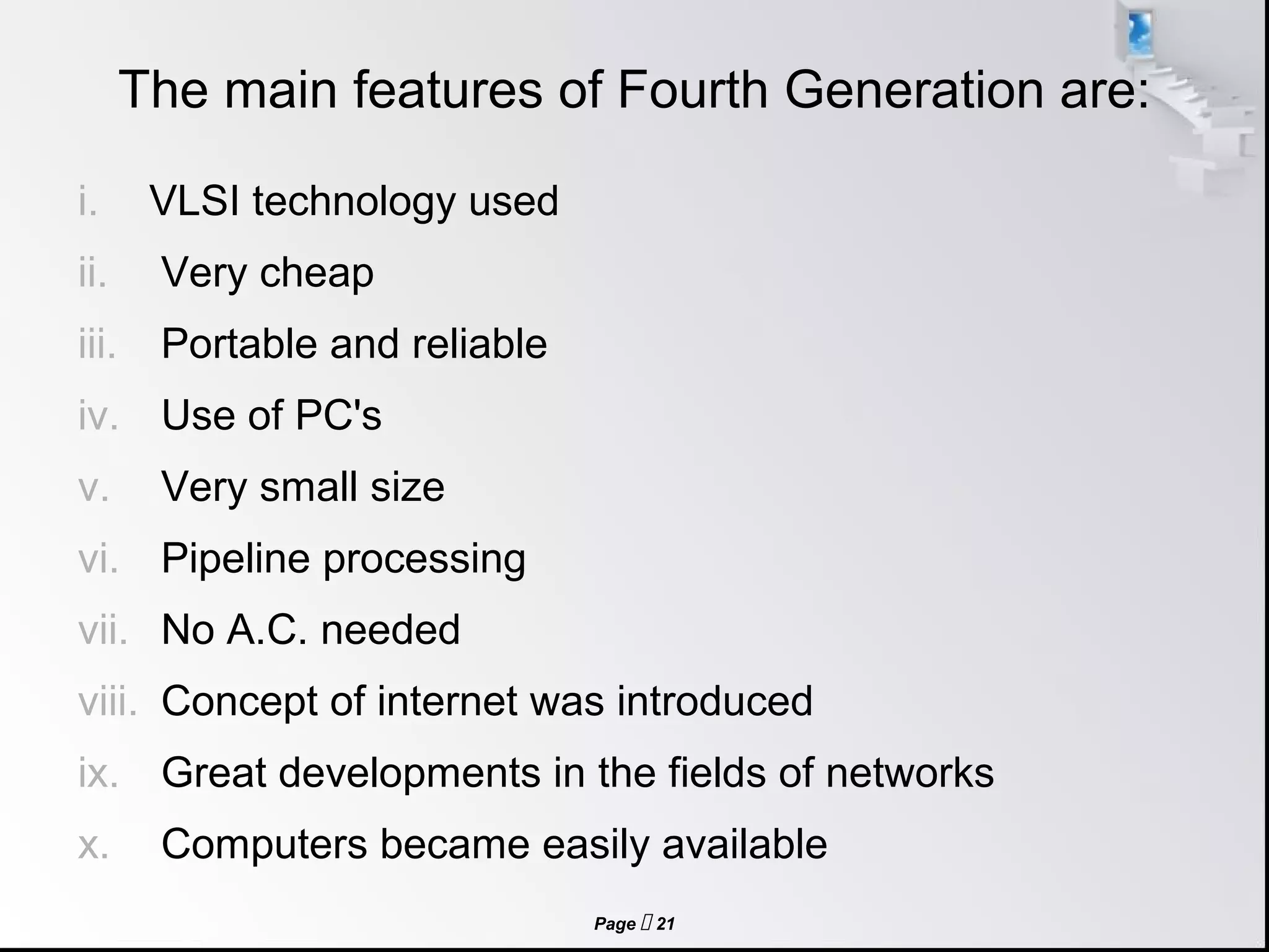 Page  21
The main features of Fourth Generation are:
i. VLSI technology used
ii. Very cheap
iii. Portable and reliable
iv. Use of PC's
v. Very small size
vi. Pipeline processing
vii. No A.C. needed
viii. Concept of internet was introduced
ix. Great developments in the fields of networks
x. Computers became easily available
 