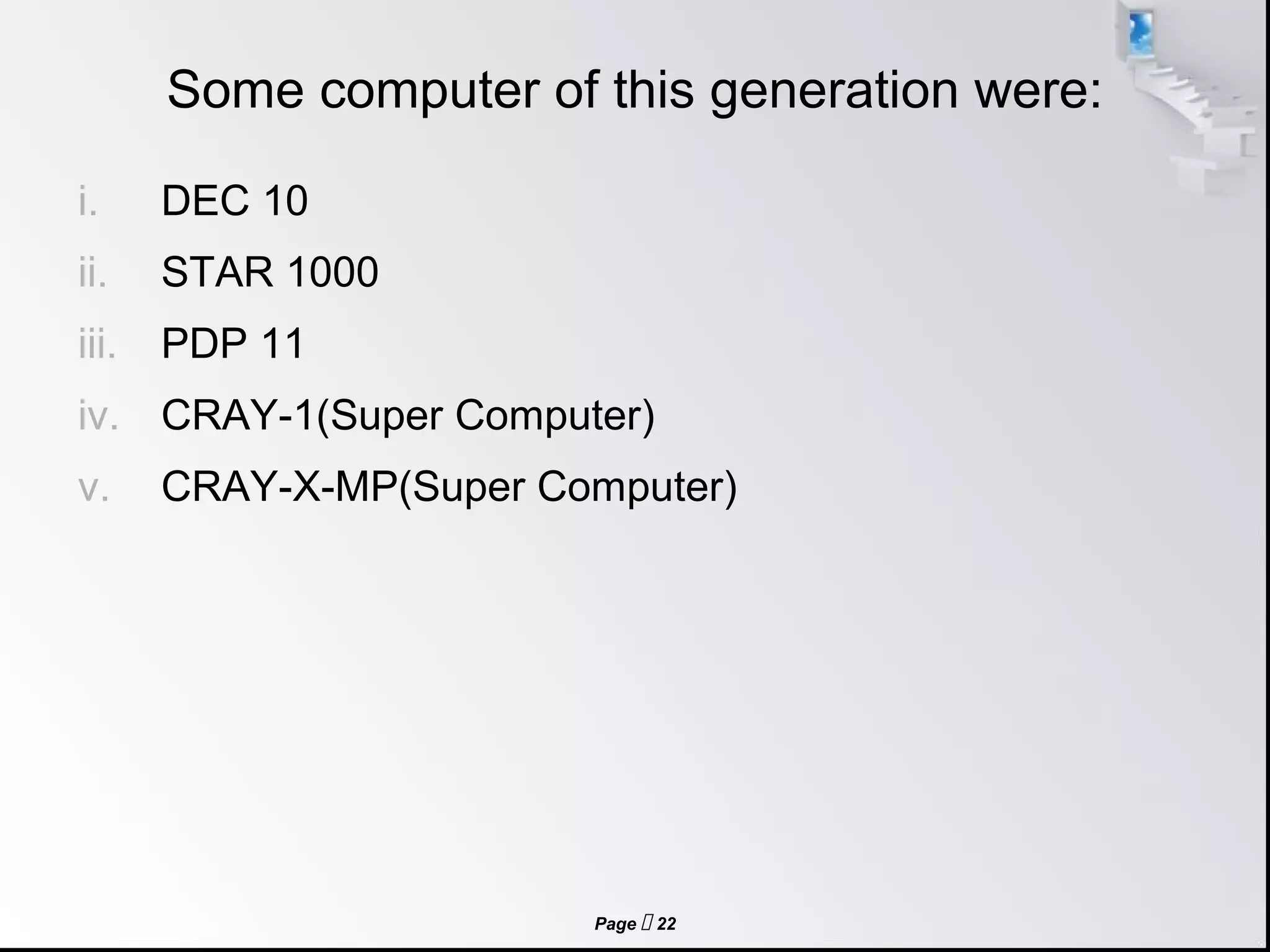 Page  22
Some computer of this generation were:
i. DEC 10
ii. STAR 1000
iii. PDP 11
iv. CRAY-1(Super Computer)
v. CRAY-X-MP(Super Computer)
 