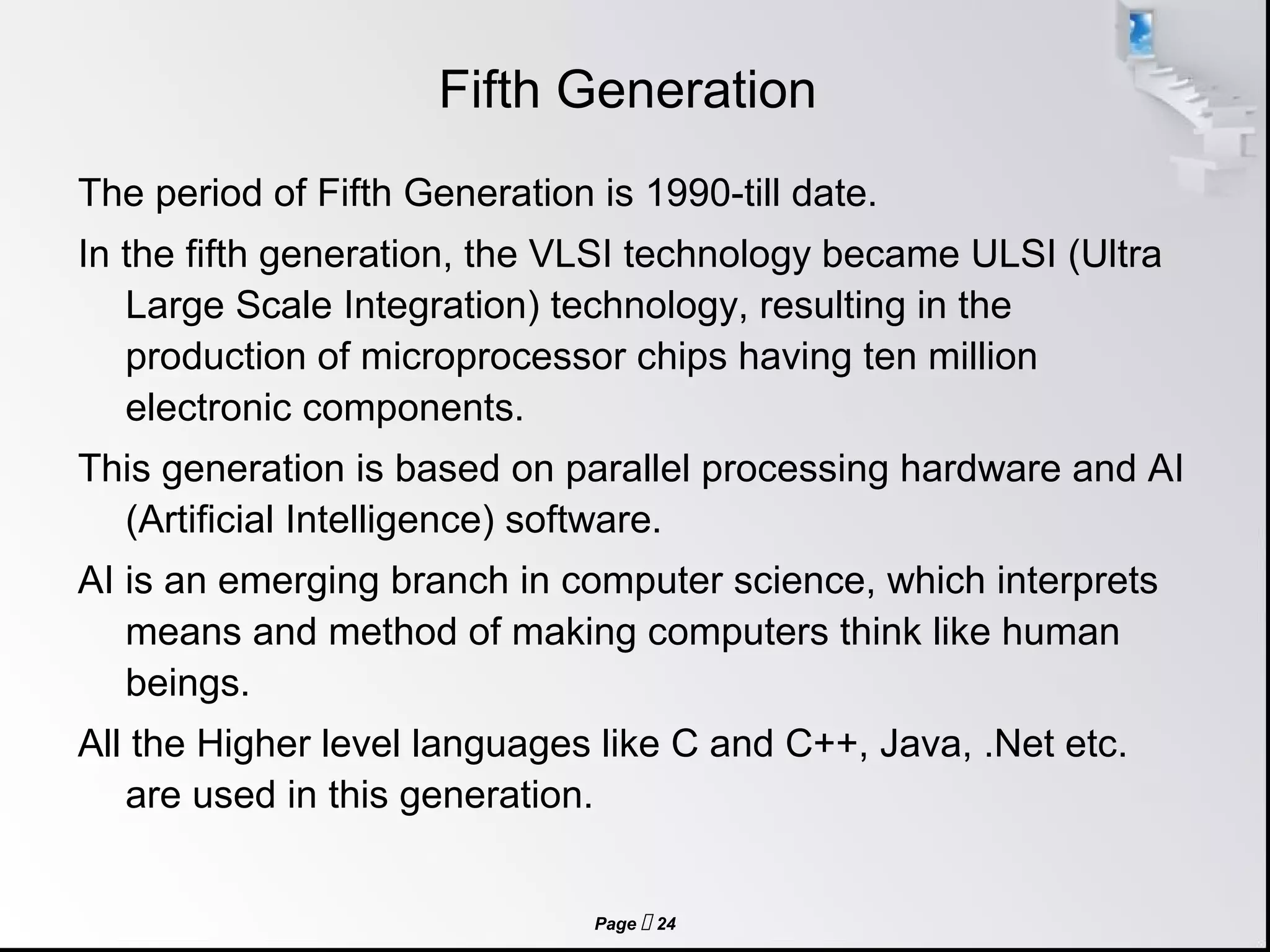 Page  24
Fifth Generation
The period of Fifth Generation is 1990-till date.
In the fifth generation, the VLSI technology became ULSI (Ultra
Large Scale Integration) technology, resulting in the
production of microprocessor chips having ten million
electronic components.
This generation is based on parallel processing hardware and AI
(Artificial Intelligence) software.
AI is an emerging branch in computer science, which interprets
means and method of making computers think like human
beings.
All the Higher level languages like C and C++, Java, .Net etc.
are used in this generation.
 