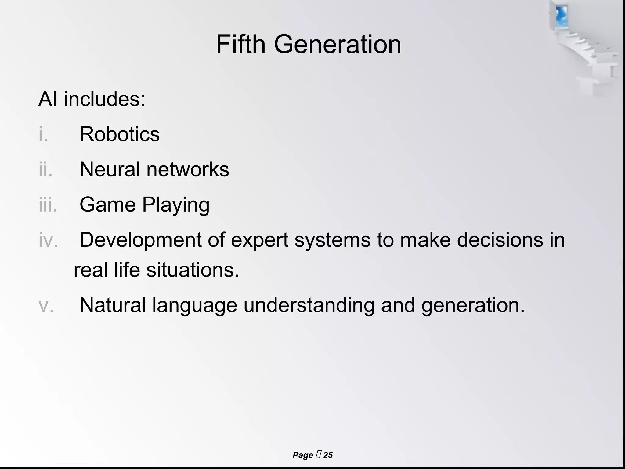 Page  25
Fifth Generation
AI includes:
i. Robotics
ii. Neural networks
iii. Game Playing
iv. Development of expert systems to make decisions in
real life situations.
v. Natural language understanding and generation.
 