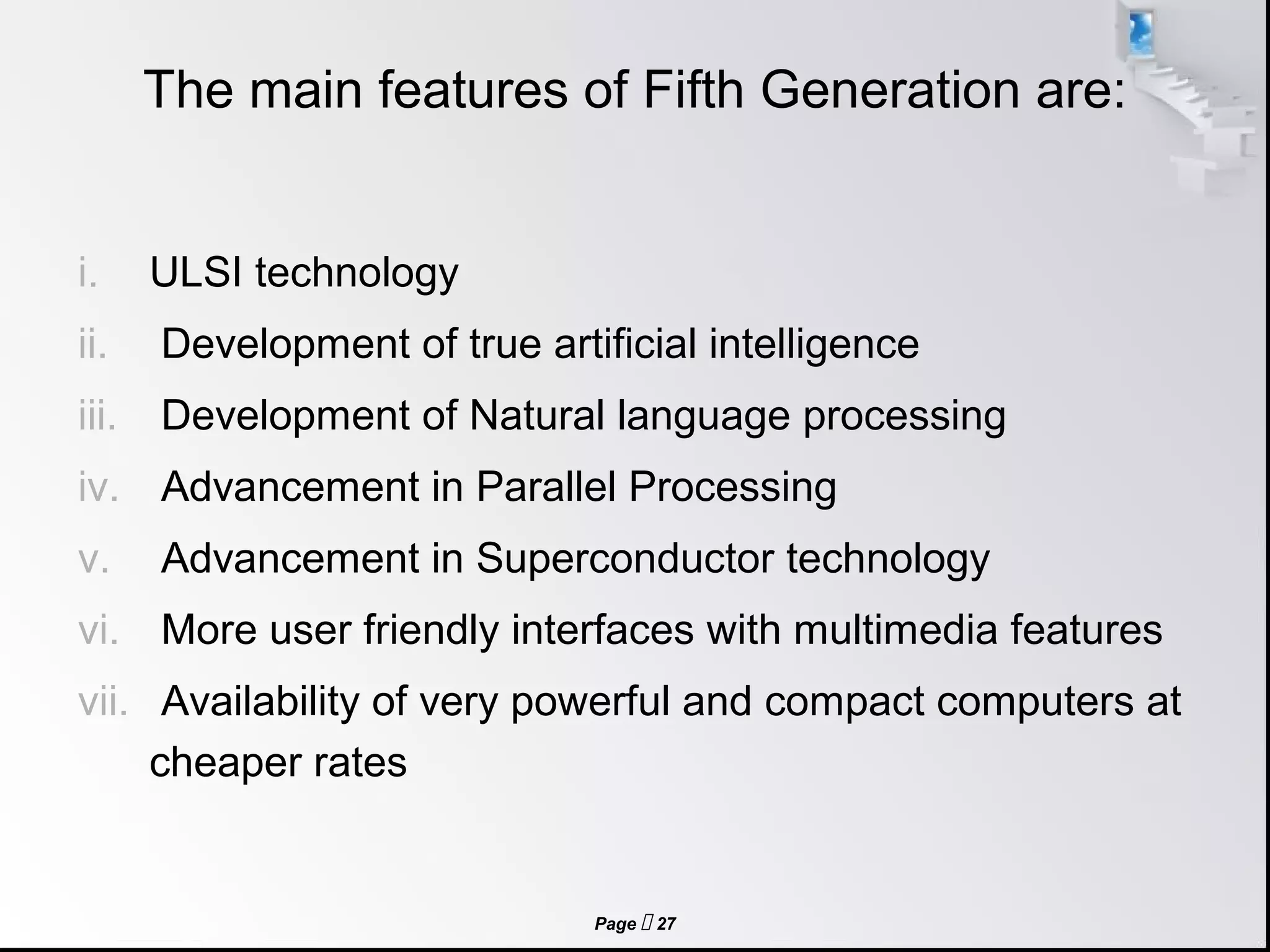 Page  27
The main features of Fifth Generation are:
i. ULSI technology
ii. Development of true artificial intelligence
iii. Development of Natural language processing
iv. Advancement in Parallel Processing
v. Advancement in Superconductor technology
vi. More user friendly interfaces with multimedia features
vii. Availability of very powerful and compact computers at
cheaper rates
 
