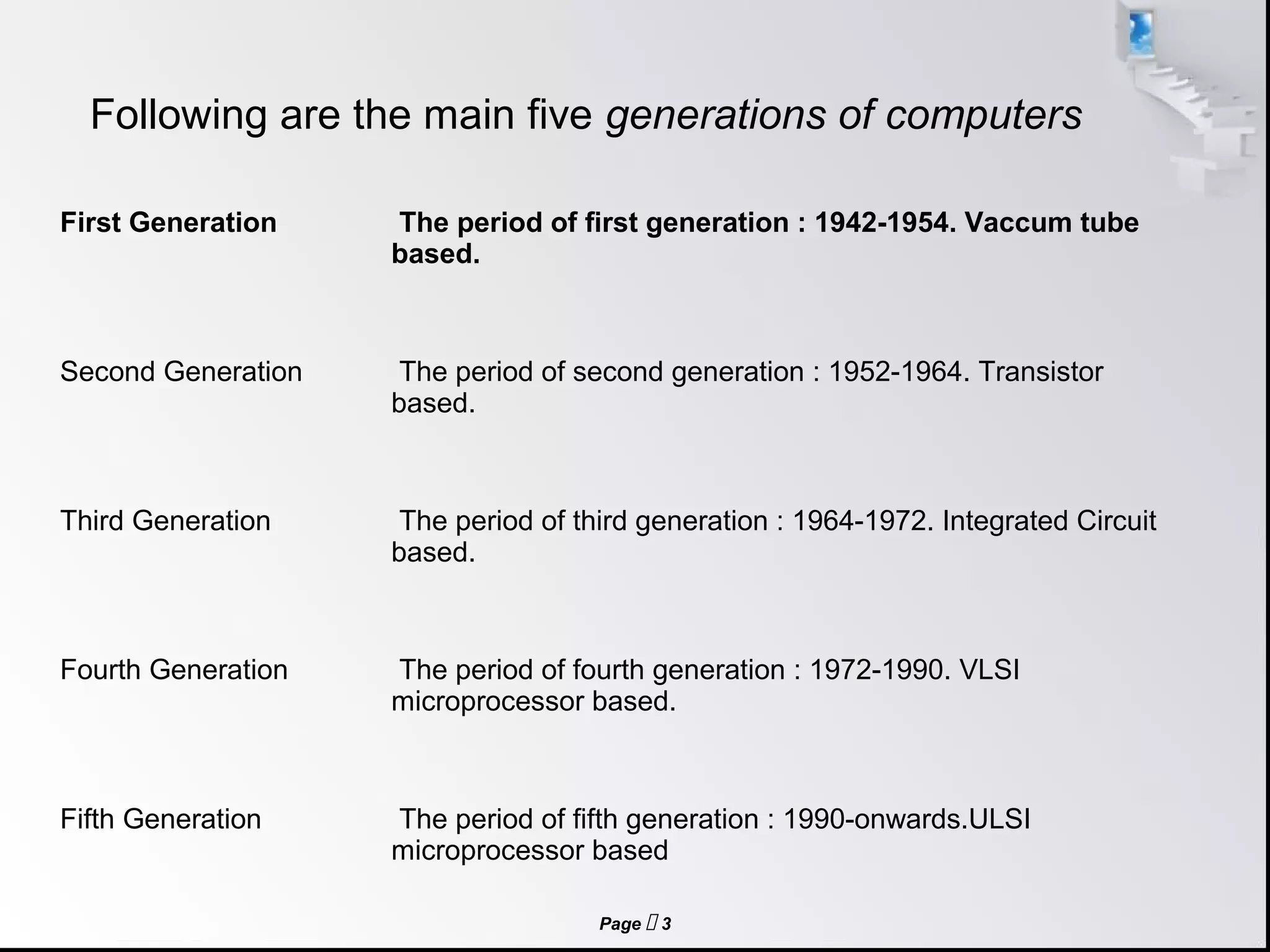 Page  3
Following are the main five generations of computers
First Generation The period of first generation : 1942-1954. Vaccum tube
based.
Second Generation The period of second generation : 1952-1964. Transistor
based.
Third Generation The period of third generation : 1964-1972. Integrated Circuit
based.
Fourth Generation The period of fourth generation : 1972-1990. VLSI
microprocessor based.
Fifth Generation The period of fifth generation : 1990-onwards.ULSI
microprocessor based
 
