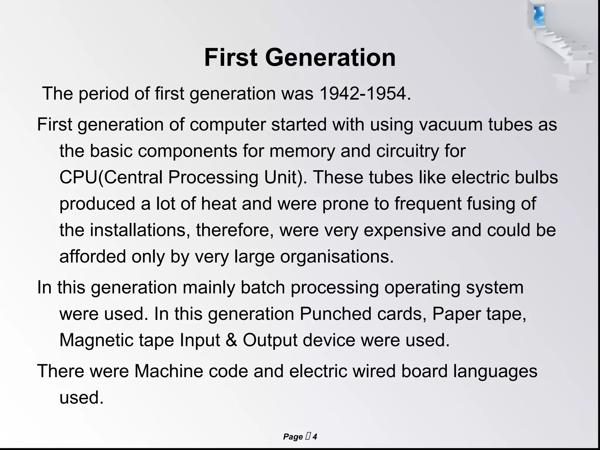 Page  4
First Generation
The period of first generation was 1942-1954.
First generation of computer started with using vacuum tubes as
the basic components for memory and circuitry for
CPU(Central Processing Unit). These tubes like electric bulbs
produced a lot of heat and were prone to frequent fusing of
the installations, therefore, were very expensive and could be
afforded only by very large organisations.
In this generation mainly batch processing operating system
were used. In this generation Punched cards, Paper tape,
Magnetic tape Input & Output device were used.
There were Machine code and electric wired board languages
used.
 