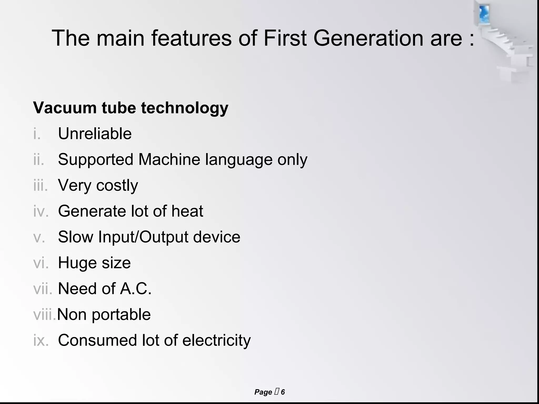 Page  6
The main features of First Generation are :
Vacuum tube technology
i. Unreliable
ii. Supported Machine language only
iii. Very costly
iv. Generate lot of heat
v. Slow Input/Output device
vi. Huge size
vii. Need of A.C.
viii.Non portable
ix. Consumed lot of electricity
 