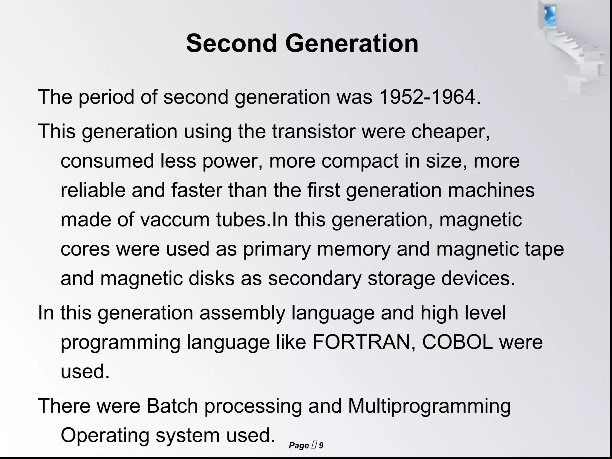 Page  9
Second Generation
The period of second generation was 1952-1964.
This generation using the transistor were cheaper,
consumed less power, more compact in size, more
reliable and faster than the first generation machines
made of vaccum tubes.In this generation, magnetic
cores were used as primary memory and magnetic tape
and magnetic disks as secondary storage devices.
In this generation assembly language and high level
programming language like FORTRAN, COBOL were
used.
There were Batch processing and Multiprogramming
Operating system used.
 