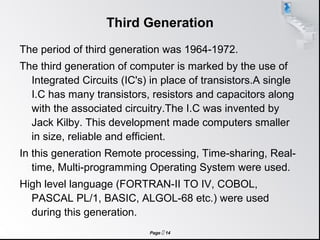 Page  14
Third Generation
The period of third generation was 1964-1972.
The third generation of computer is marked by the use of
Integrated Circuits (IC's) in place of transistors.A single
I.C has many transistors, resistors and capacitors along
with the associated circuitry.The I.C was invented by
Jack Kilby. This development made computers smaller
in size, reliable and efficient.
In this generation Remote processing, Time-sharing, Real-
time, Multi-programming Operating System were used.
High level language (FORTRAN-II TO IV, COBOL,
PASCAL PL/1, BASIC, ALGOL-68 etc.) were used
during this generation.
 