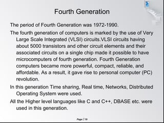 Page  19
Fourth Generation
The period of Fourth Generation was 1972-1990.
The fourth generation of computers is marked by the use of Very
Large Scale Integrated (VLSI) circuits.VLSI circuits having
about 5000 transistors and other circuit elements and their
associated circuits on a single chip made it possible to have
microcomputers of fourth generation. Fourth Generation
computers became more powerful, compact, reliable, and
affordable. As a result, it gave rise to personal computer (PC)
revolution.
In this generation Time sharing, Real time, Networks, Distributed
Operating System were used.
All the Higher level languages like C and C++, DBASE etc. were
used in this generation.
 