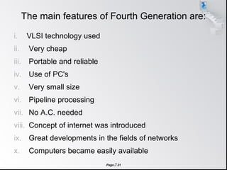 Page  21
The main features of Fourth Generation are:
i. VLSI technology used
ii. Very cheap
iii. Portable and reliable
iv. Use of PC's
v. Very small size
vi. Pipeline processing
vii. No A.C. needed
viii. Concept of internet was introduced
ix. Great developments in the fields of networks
x. Computers became easily available
 