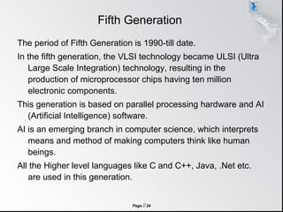 Page  24
Fifth Generation
The period of Fifth Generation is 1990-till date.
In the fifth generation, the VLSI technology became ULSI (Ultra
Large Scale Integration) technology, resulting in the
production of microprocessor chips having ten million
electronic components.
This generation is based on parallel processing hardware and AI
(Artificial Intelligence) software.
AI is an emerging branch in computer science, which interprets
means and method of making computers think like human
beings.
All the Higher level languages like C and C++, Java, .Net etc.
are used in this generation.
 