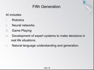 Page  25
Fifth Generation
AI includes:
i. Robotics
ii. Neural networks
iii. Game Playing
iv. Development of expert systems to make decisions in
real life situations.
v. Natural language understanding and generation.
 