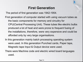 Page  4
First Generation
The period of first generation was 1942-1954.
First generation of computer started with using vacuum tubes as
the basic components for memory and circuitry for
CPU(Central Processing Unit). These tubes like electric bulbs
produced a lot of heat and were prone to frequent fusing of
the installations, therefore, were very expensive and could be
afforded only by very large organisations.
In this generation mainly batch processing operating system
were used. In this generation Punched cards, Paper tape,
Magnetic tape Input & Output device were used.
There were Machine code and electric wired board languages
used.
 
