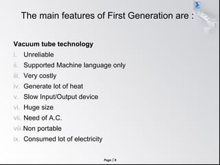 Page  6
The main features of First Generation are :
Vacuum tube technology
i. Unreliable
ii. Supported Machine language only
iii. Very costly
iv. Generate lot of heat
v. Slow Input/Output device
vi. Huge size
vii. Need of A.C.
viii.Non portable
ix. Consumed lot of electricity
 