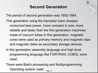 Page  9
Second Generation
The period of second generation was 1952-1964.
This generation using the transistor were cheaper,
consumed less power, more compact in size, more
reliable and faster than the first generation machines
made of vaccum tubes.In this generation, magnetic
cores were used as primary memory and magnetic tape
and magnetic disks as secondary storage devices.
In this generation assembly language and high level
programming language like FORTRAN, COBOL were
used.
There were Batch processing and Multiprogramming
Operating system used.
 