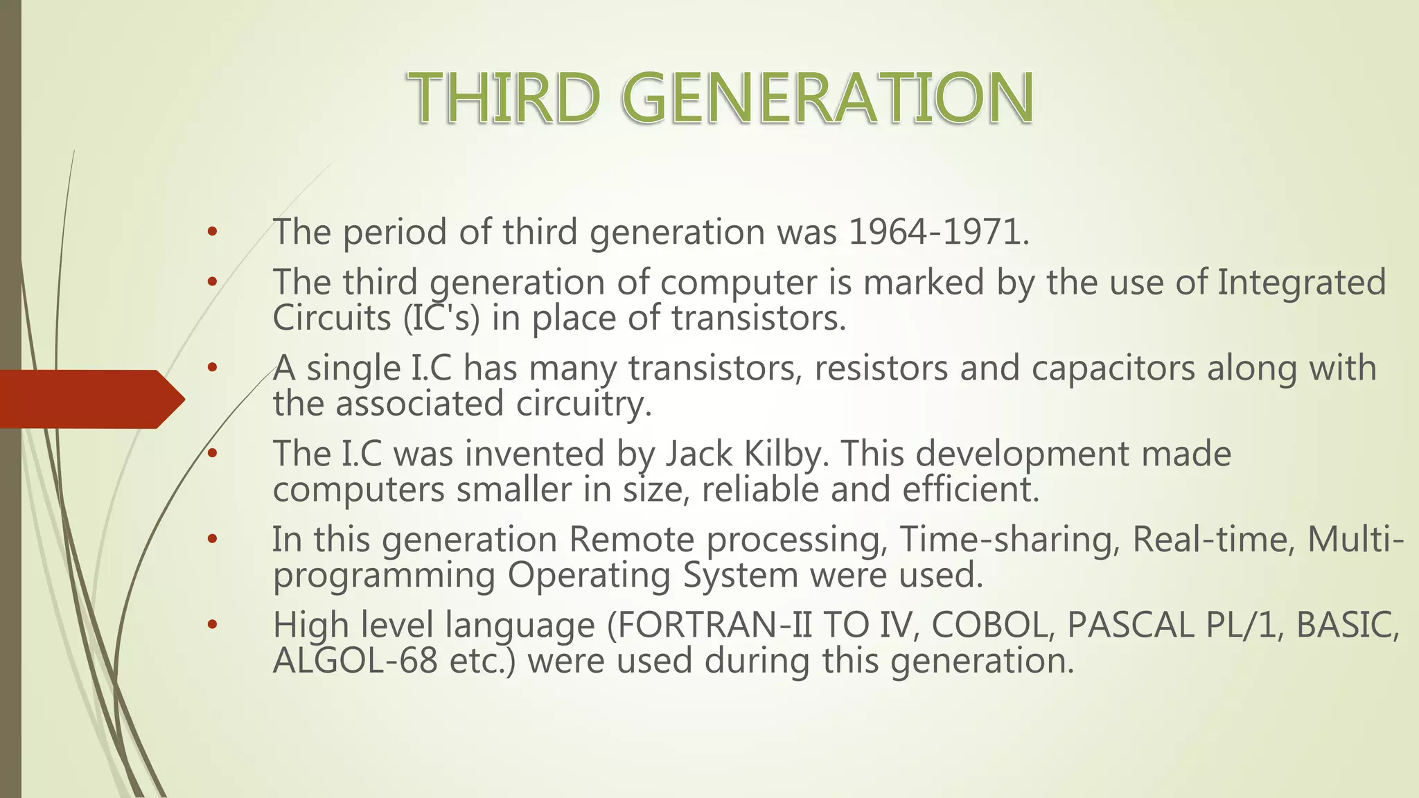 • The period of third generation was 1964-1971.
• The third generation of computer is marked by the use of Integrated
Circuits (IC's) in place of transistors.
• A single I.C has many transistors, resistors and capacitors along with
the associated circuitry.
• The I.C was invented by Jack Kilby. This development made
computers smaller in size, reliable and efficient.
• In this generation Remote processing, Time-sharing, Real-time, Multi-
programming Operating System were used.
• High level language (FORTRAN-II TO IV, COBOL, PASCAL PL/1, BASIC,
ALGOL-68 etc.) were used during this generation.
 