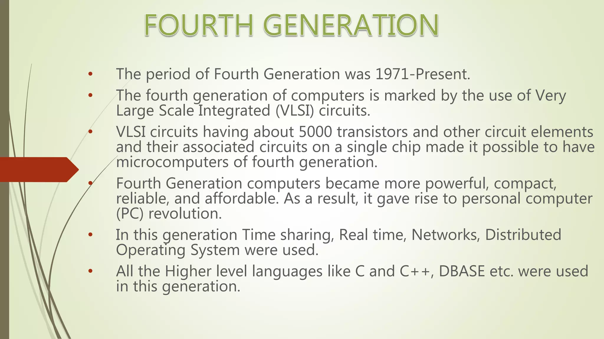 • The period of Fourth Generation was 1971-Present.
• The fourth generation of computers is marked by the use of Very
Large Scale Integrated (VLSI) circuits.
• VLSI circuits having about 5000 transistors and other circuit elements
and their associated circuits on a single chip made it possible to have
microcomputers of fourth generation.
• Fourth Generation computers became more powerful, compact,
reliable, and affordable. As a result, it gave rise to personal computer
(PC) revolution.
• In this generation Time sharing, Real time, Networks, Distributed
Operating System were used.
• All the Higher level languages like C and C++, DBASE etc. were used
in this generation.
 