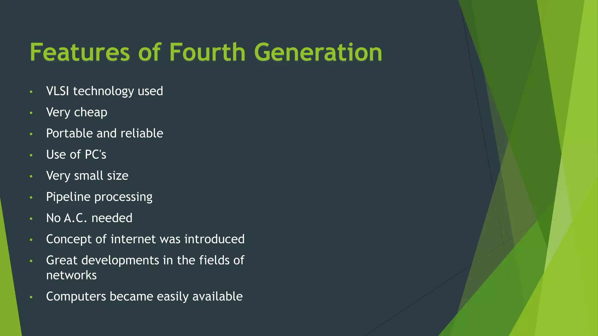 Features of Fourth Generation
• VLSI technology used
• Very cheap
• Portable and reliable
• Use of PC's
• Very small size
• Pipeline processing
• No A.C. needed
• Concept of internet was introduced
• Great developments in the fields of
networks
• Computers became easily available
 