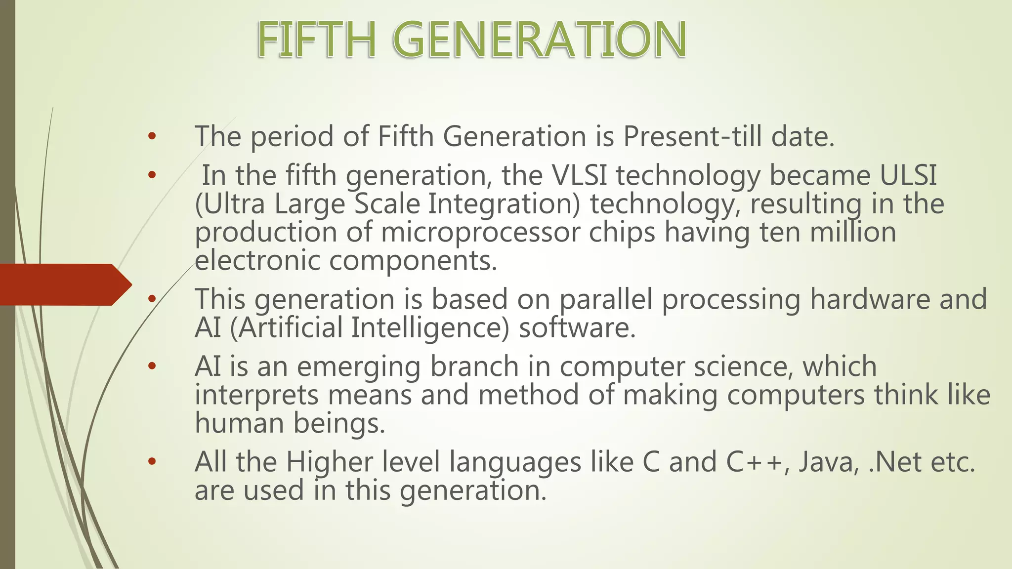 • The period of Fifth Generation is Present-till date.
• In the fifth generation, the VLSI technology became ULSI
(Ultra Large Scale Integration) technology, resulting in the
production of microprocessor chips having ten million
electronic components.
• This generation is based on parallel processing hardware and
AI (Artificial Intelligence) software.
• AI is an emerging branch in computer science, which
interprets means and method of making computers think like
human beings.
• All the Higher level languages like C and C++, Java, .Net etc.
are used in this generation.
 
