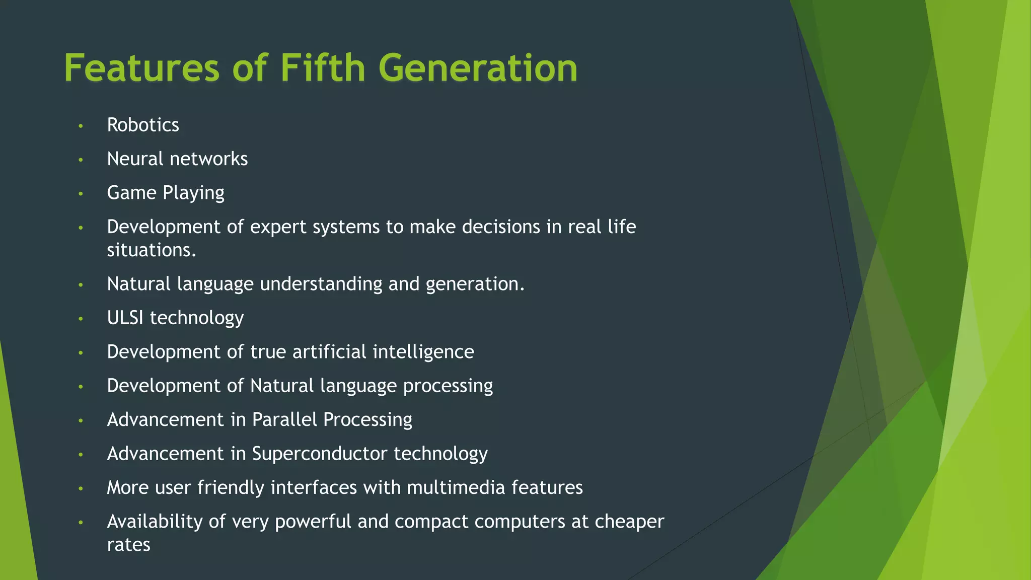 Features of Fifth Generation
• Robotics
• Neural networks
• Game Playing
• Development of expert systems to make decisions in real life
situations.
• Natural language understanding and generation.
• ULSI technology
• Development of true artificial intelligence
• Development of Natural language processing
• Advancement in Parallel Processing
• Advancement in Superconductor technology
• More user friendly interfaces with multimedia features
• Availability of very powerful and compact computers at cheaper
rates
 