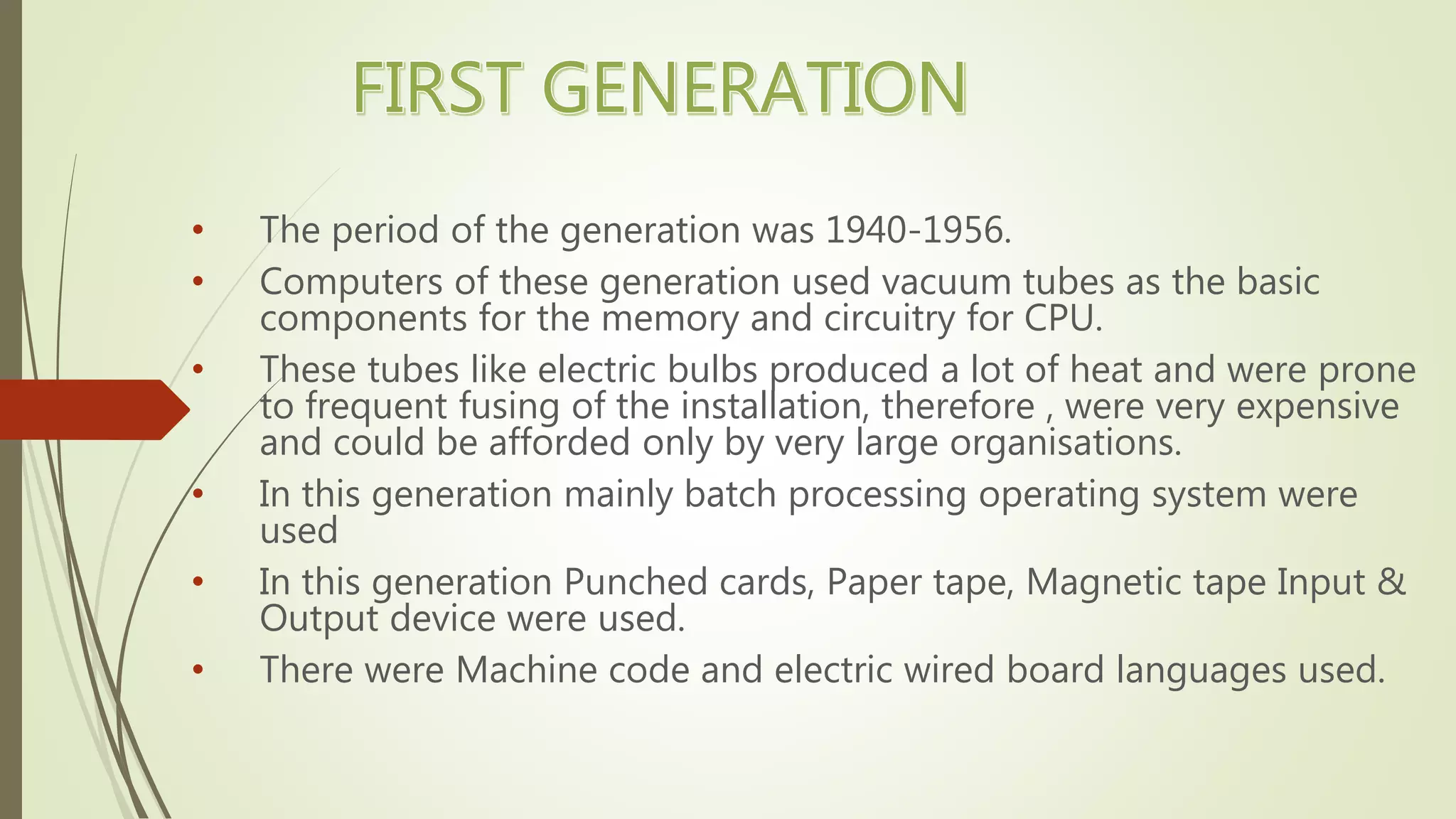 • The period of the generation was 1940-1956.
• Computers of these generation used vacuum tubes as the basic
components for the memory and circuitry for CPU.
• These tubes like electric bulbs produced a lot of heat and were prone
to frequent fusing of the installation, therefore , were very expensive
and could be afforded only by very large organisations.
• In this generation mainly batch processing operating system were
used
• In this generation Punched cards, Paper tape, Magnetic tape Input &
Output device were used.
• There were Machine code and electric wired board languages used.
 