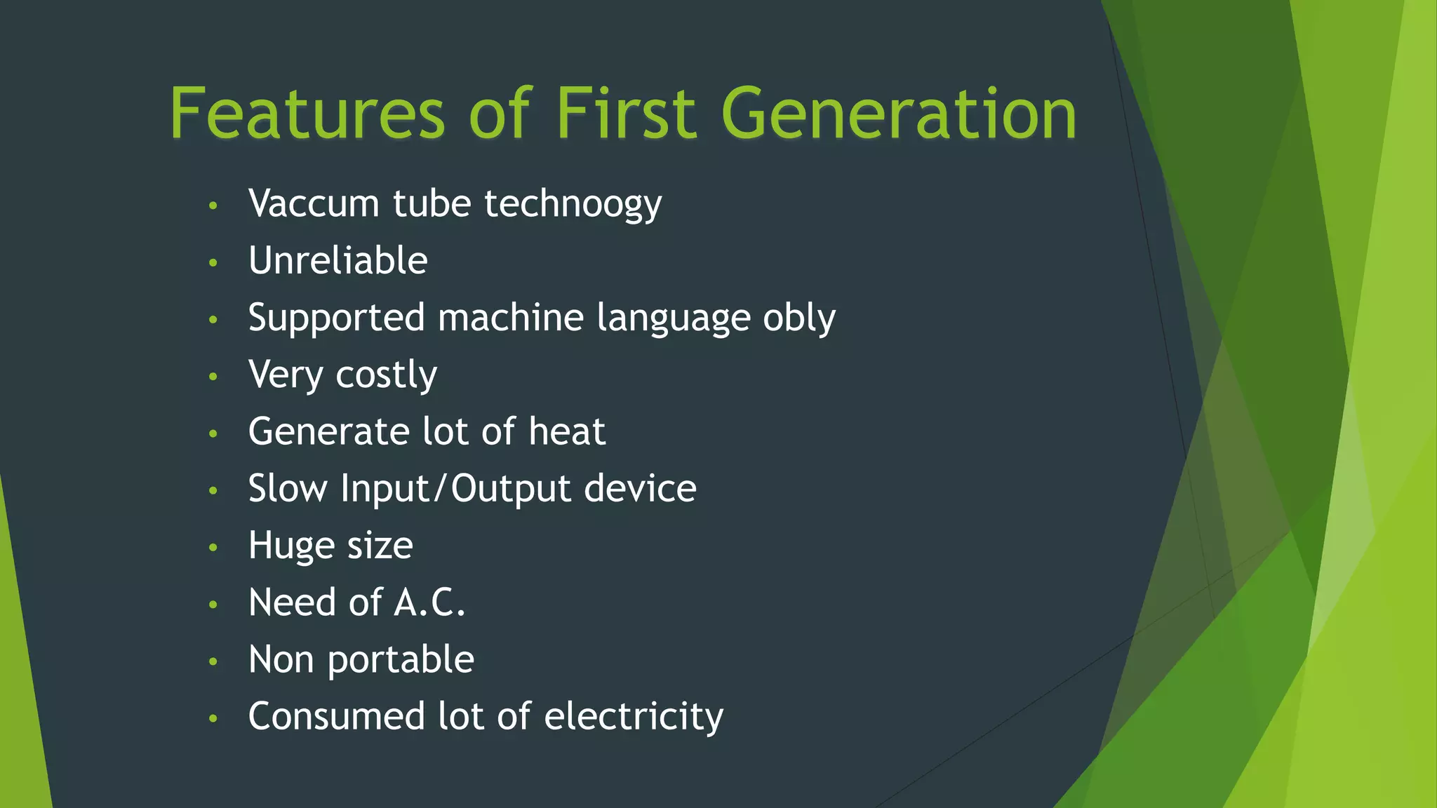 Features of First Generation
• Vaccum tube technoogy
• Unreliable
• Supported machine language obly
• Very costly
• Generate lot of heat
• Slow Input/Output device
• Huge size
• Need of A.C.
• Non portable
• Consumed lot of electricity
 