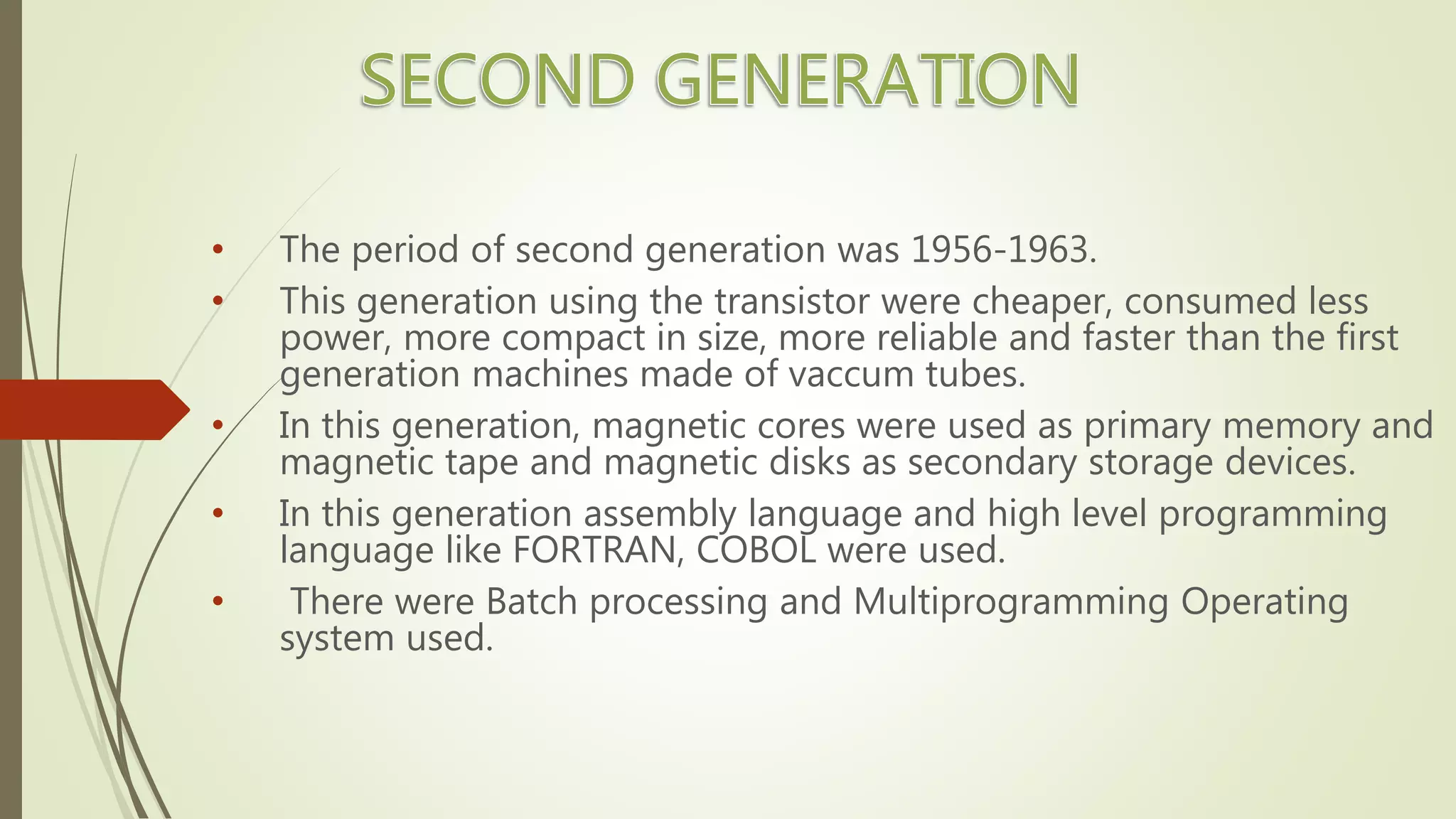 • The period of second generation was 1956-1963.
• This generation using the transistor were cheaper, consumed less
power, more compact in size, more reliable and faster than the first
generation machines made of vaccum tubes.
• In this generation, magnetic cores were used as primary memory and
magnetic tape and magnetic disks as secondary storage devices.
• In this generation assembly language and high level programming
language like FORTRAN, COBOL were used.
• There were Batch processing and Multiprogramming Operating
system used.
 
