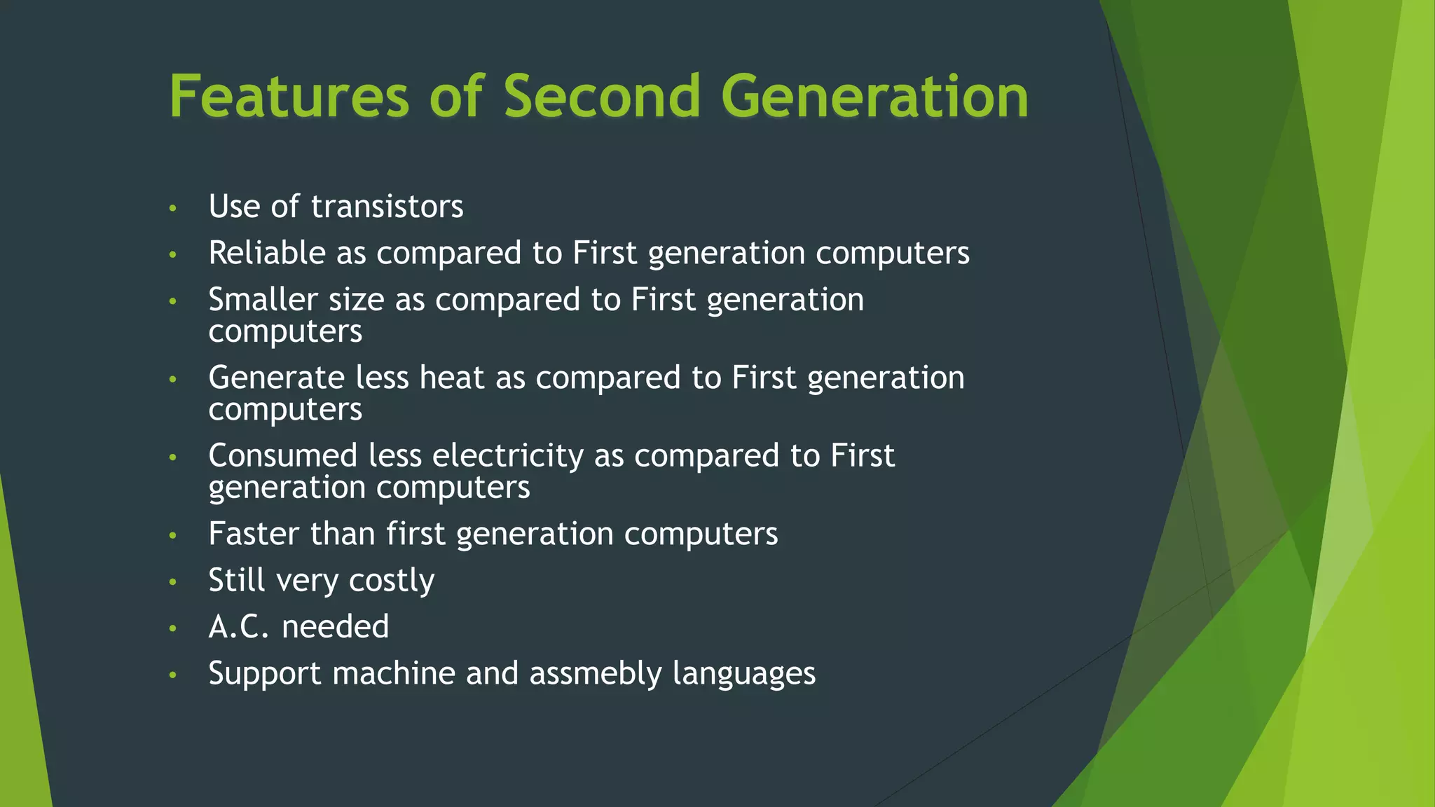 Features of Second Generation
• Use of transistors
• Reliable as compared to First generation computers
• Smaller size as compared to First generation
computers
• Generate less heat as compared to First generation
computers
• Consumed less electricity as compared to First
generation computers
• Faster than first generation computers
• Still very costly
• A.C. needed
• Support machine and assmebly languages
 