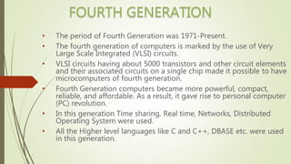 • The period of Fourth Generation was 1971-Present.
• The fourth generation of computers is marked by the use of Very
Large Scale Integrated (VLSI) circuits.
• VLSI circuits having about 5000 transistors and other circuit elements
and their associated circuits on a single chip made it possible to have
microcomputers of fourth generation.
• Fourth Generation computers became more powerful, compact,
reliable, and affordable. As a result, it gave rise to personal computer
(PC) revolution.
• In this generation Time sharing, Real time, Networks, Distributed
Operating System were used.
• All the Higher level languages like C and C++, DBASE etc. were used
in this generation.
 