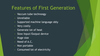 Features of First Generation
• Vaccum tube technoogy
• Unreliable
• Supported machine language obly
• Very costly
• Generate lot of heat
• Slow Input/Output device
• Huge size
• Need of A.C.
• Non portable
• Consumed lot of electricity
 