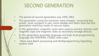 • The period of second generation was 1956-1963.
• This generation using the transistor were cheaper, consumed less
power, more compact in size, more reliable and faster than the first
generation machines made of vaccum tubes.
• In this generation, magnetic cores were used as primary memory and
magnetic tape and magnetic disks as secondary storage devices.
• In this generation assembly language and high level programming
language like FORTRAN, COBOL were used.
• There were Batch processing and Multiprogramming Operating
system used.
 