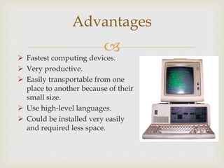 
Advantages
 Fastest computing devices.
 Very productive.
 Easily transportable from one
place to another because of their
small size.
 Use high-level languages.
 Could be installed very easily
and required less space.
 