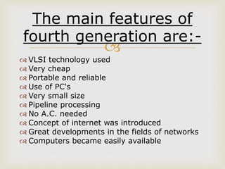 
The main features of
fourth generation are:-
 VLSI technology used
 Very cheap
 Portable and reliable
 Use of PC's
 Very small size
 Pipeline processing
 No A.C. needed
 Concept of internet was introduced
 Great developments in the fields of networks
 Computers became easily available
 