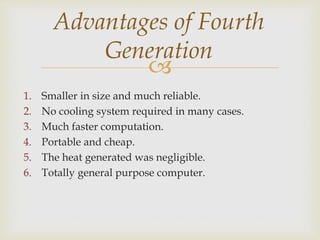 
Advantages of Fourth
Generation
1. Smaller in size and much reliable.
2. No cooling system required in many cases.
3. Much faster computation.
4. Portable and cheap.
5. The heat generated was negligible.
6. Totally general purpose computer.
 