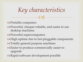 
Portable computers
Powerful, cheaper reliable, and easier to use
desktop machines
Powerful supercomputers
High uptime due to hot-pluggable components
Totally general purpose machines
Easier to produce commercially easier to
upgrade
Rapid software development possible
Key characteristics
 