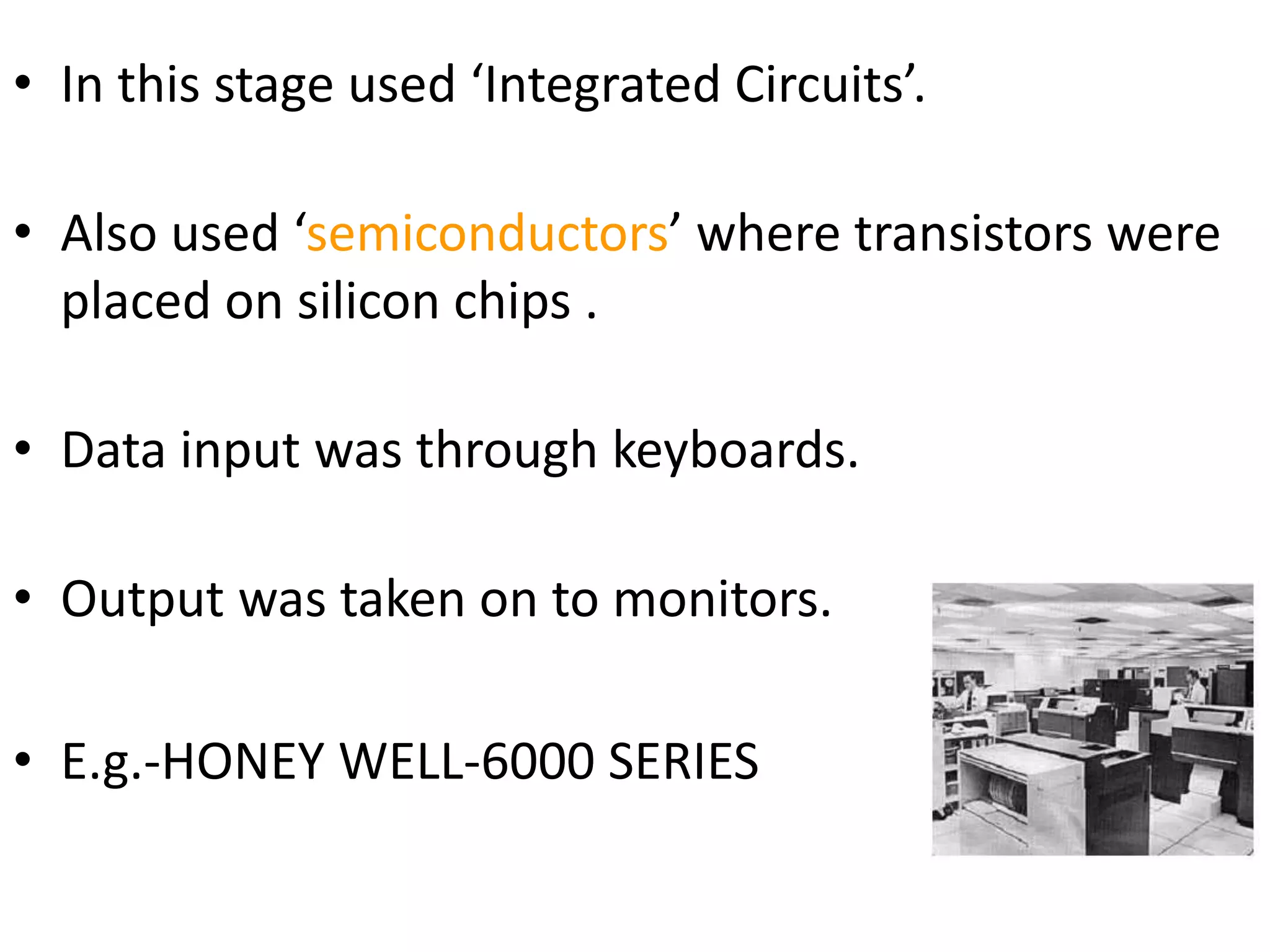 • In this stage used ‘Integrated Circuits’.
• Also used ‘semiconductors’ where transistors were
placed on silicon chips .
• Data input was through keyboards.
• Output was taken on to monitors.
• E.g.-HONEY WELL-6000 SERIES
 