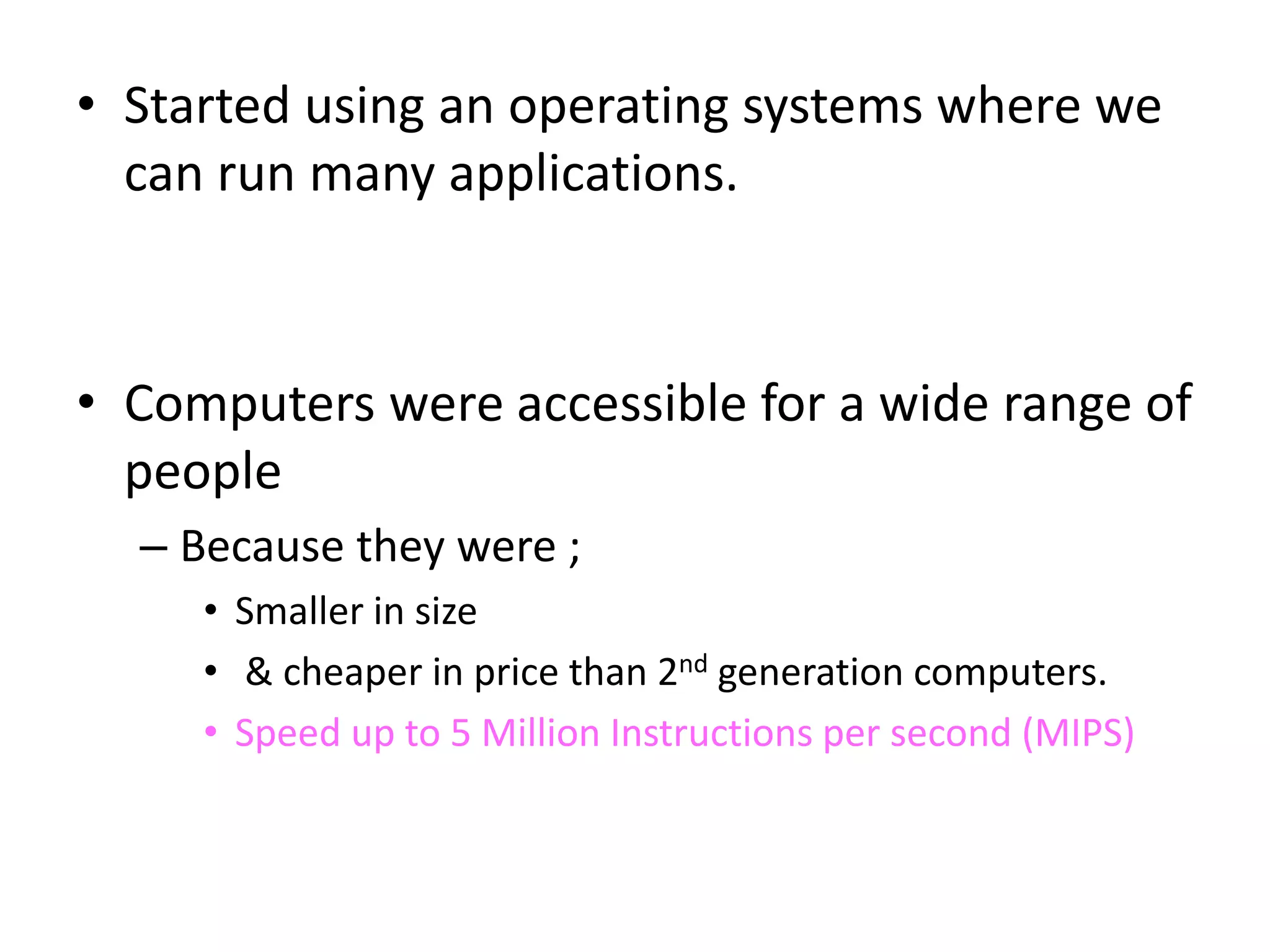 • Started using an operating systems where we
can run many applications.
• Computers were accessible for a wide range of
people
– Because they were ;
• Smaller in size
• & cheaper in price than 2nd generation computers.
• Speed up to 5 Million Instructions per second (MIPS)
 