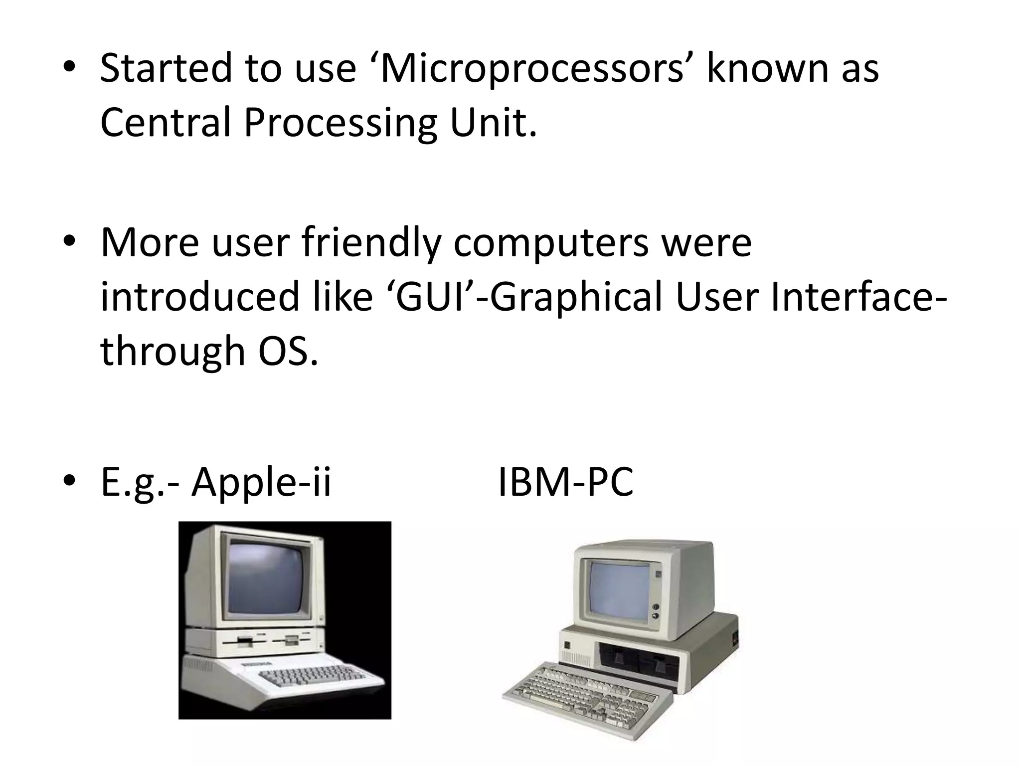 • Started to use ‘Microprocessors’ known as
Central Processing Unit.
• More user friendly computers were
introduced like ‘GUI’-Graphical User Interface-
through OS.
• E.g.- Apple-ii IBM-PC
 