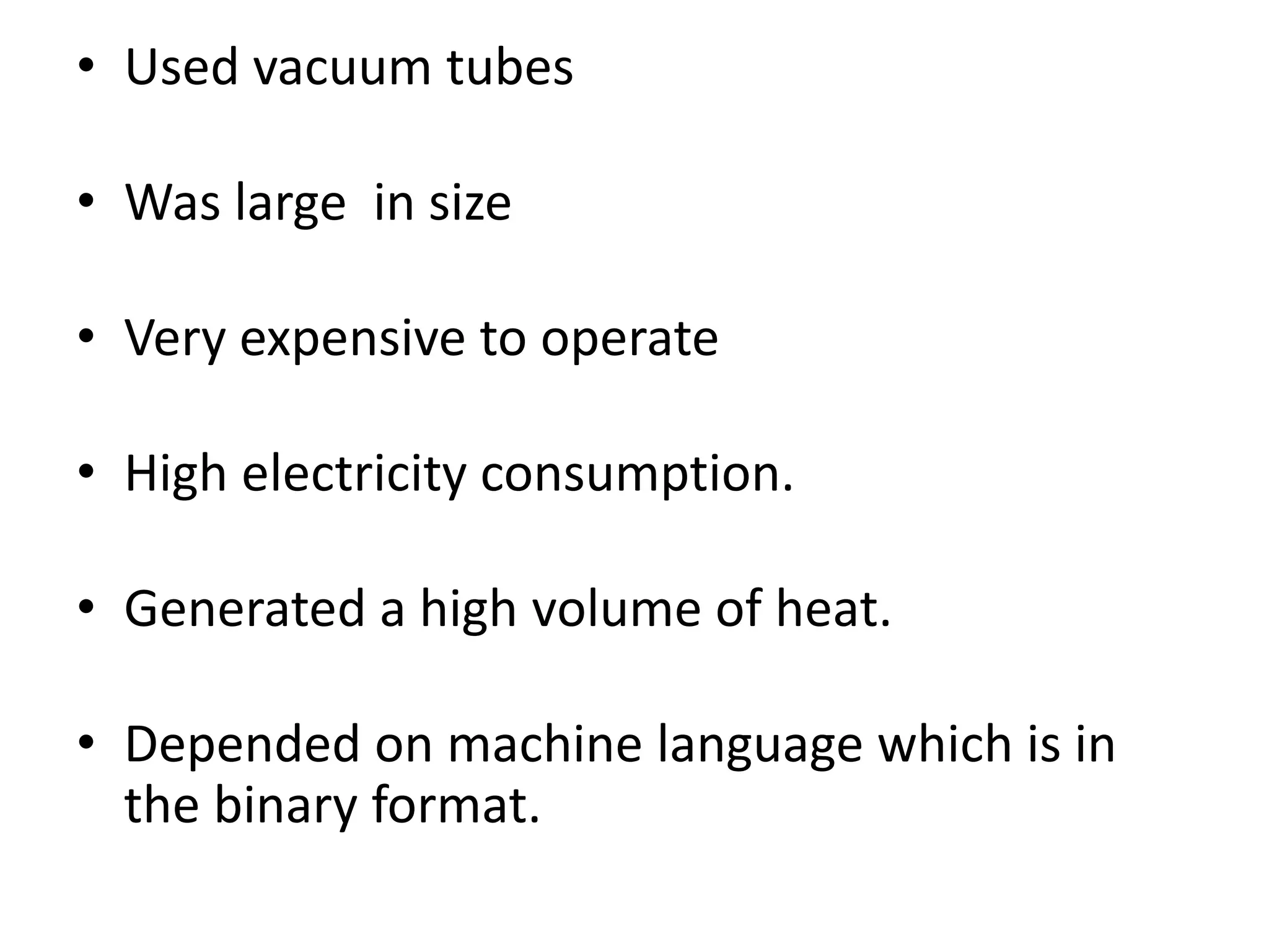 • Used vacuum tubes
• Was large in size
• Very expensive to operate
• High electricity consumption.
• Generated a high volume of heat.
• Depended on machine language which is in
the binary format.
 