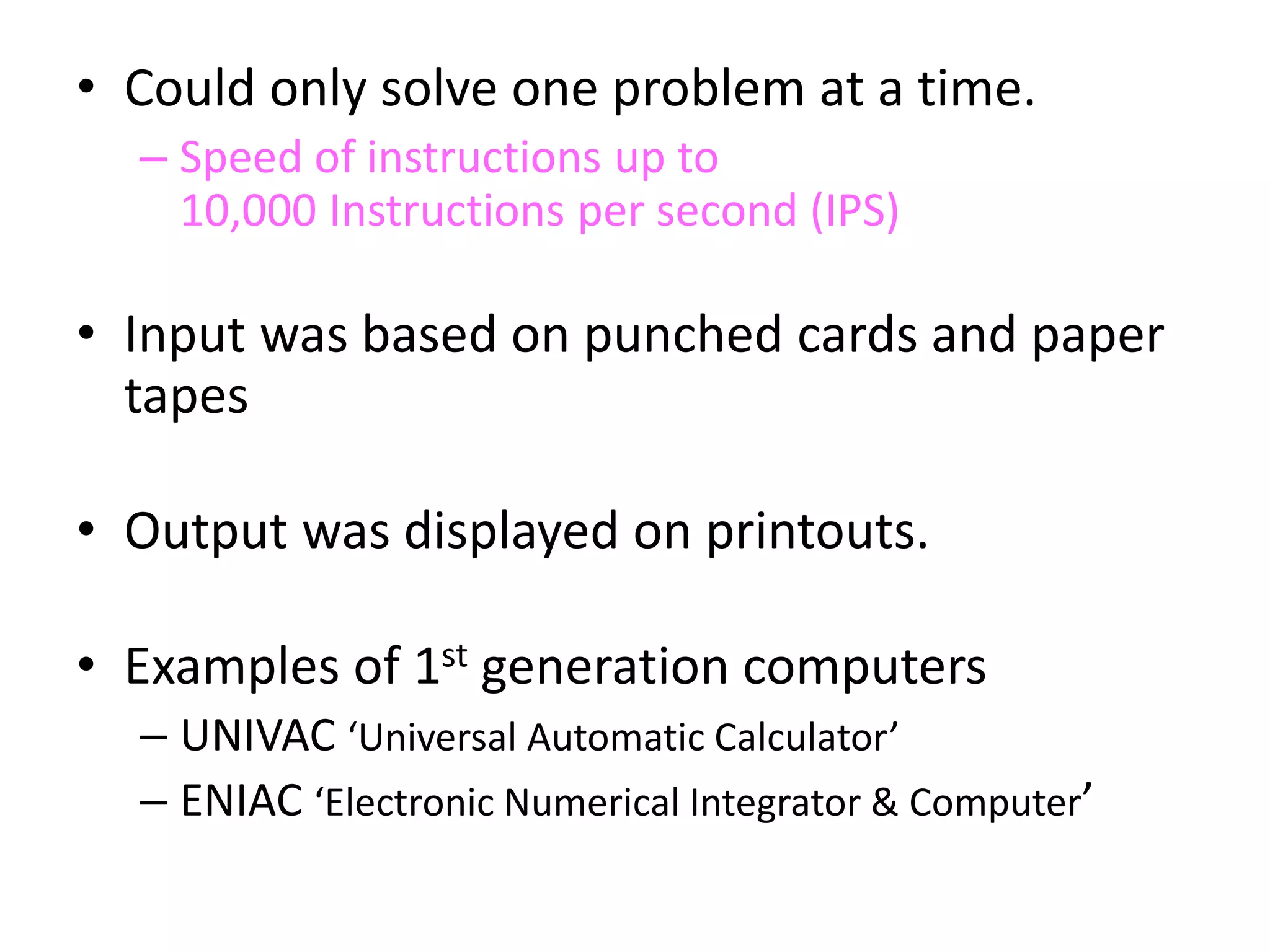 • Could only solve one problem at a time.
– Speed of instructions up to
10,000 Instructions per second (IPS)
• Input was based on punched cards and paper
tapes
• Output was displayed on printouts.
• Examples of 1st generation computers
– UNIVAC ‘Universal Automatic Calculator’
– ENIAC ‘Electronic Numerical Integrator & Computer’
 