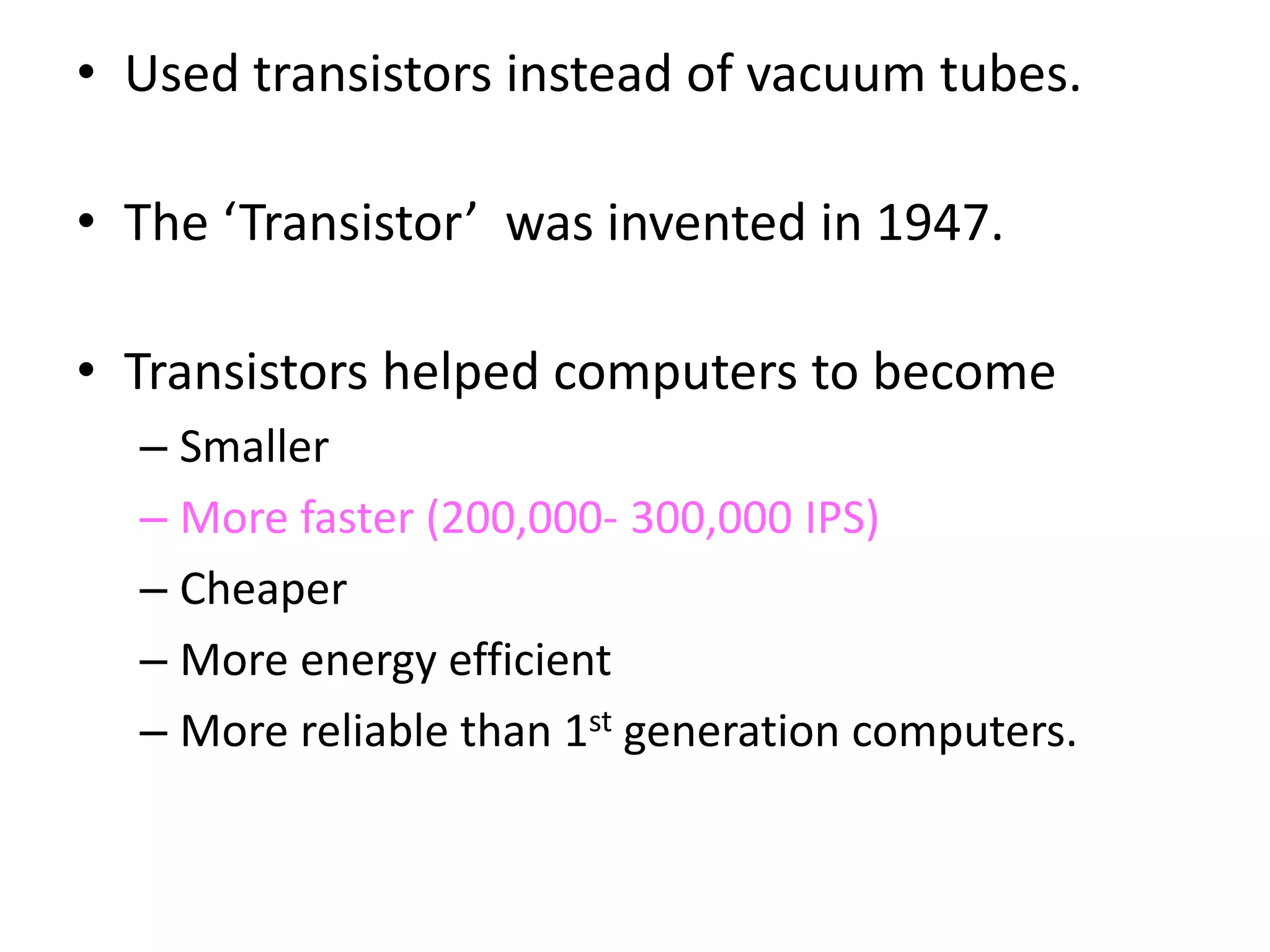• Used transistors instead of vacuum tubes.
• The ‘Transistor’ was invented in 1947.
• Transistors helped computers to become
– Smaller
– More faster (200,000- 300,000 IPS)
– Cheaper
– More energy efficient
– More reliable than 1st generation computers.
 