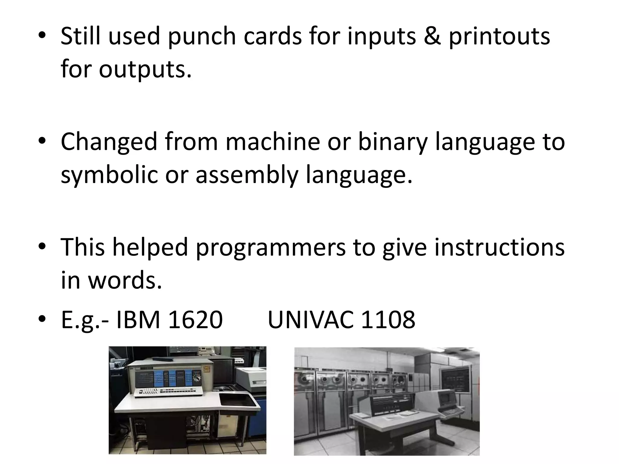• Still used punch cards for inputs & printouts
for outputs.
• Changed from machine or binary language to
symbolic or assembly language.
• This helped programmers to give instructions
in words.
• E.g.- IBM 1620 UNIVAC 1108
 