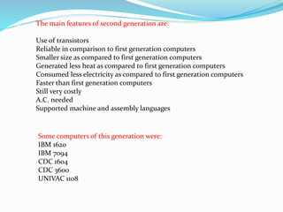 The main features of second generation are:
Use of transistors
Reliable in comparison to first generation computers
Smaller size as compared to first generation computers
Generated less heat as compared to first generation computers
Consumed less electricity as compared to first generation computers
Faster than first generation computers
Still very costly
A.C. needed
Supported machine and assembly languages
Some computers of this generation were:
IBM 1620
IBM 7094
CDC 1604
CDC 3600
UNIVAC 1108
 