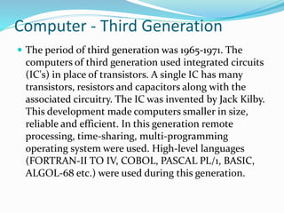 Computer - Third Generation
 The period of third generation was 1965-1971. The
computers of third generation used integrated circuits
(IC's) in place of transistors. A single IC has many
transistors, resistors and capacitors along with the
associated circuitry. The IC was invented by Jack Kilby.
This development made computers smaller in size,
reliable and efficient. In this generation remote
processing, time-sharing, multi-programming
operating system were used. High-level languages
(FORTRAN-II TO IV, COBOL, PASCAL PL/1, BASIC,
ALGOL-68 etc.) were used during this generation.
 