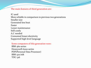 The main features of third generation are:
IC used
More reliable in comparison to previous two generations
Smaller size
Generated less heat
Faster
Lesser maintenance
Still costly
A.C needed
Consumed lesser electricity
Supported high-level language
Some computers of this generation were:
IBM-360 series
Honeywell-6000 series
PDP(Personal Data Processor)
IBM-370/168
TDC-316
 