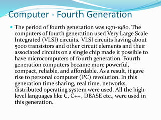 Computer - Fourth Generation
 The period of fourth generation was 1971-1980. The
computers of fourth generation used Very Large Scale
Integrated (VLSI) circuits. VLSI circuits having about
5000 transistors and other circuit elements and their
associated circuits on a single chip made it possible to
have microcomputers of fourth generation. Fourth
generation computers became more powerful,
compact, reliable, and affordable. As a result, it gave
rise to personal computer (PC) revolution. In this
generation time sharing, real time, networks,
distributed operating system were used. All the high-
level languages like C, C++, DBASE etc., were used in
this generation.
 