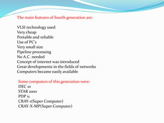 The main features of fourth generation are:
VLSI technology used
Very cheap
Portable and reliable
Use of PC's
Very small size
Pipeline processing
No A.C. needed
Concept of internet was introduced
Great developments in the fields of networks
Computers became easily available
Some computers of this generation were:
DEC 10
STAR 1000
PDP 11
CRAY-1(Super Computer)
CRAY-X-MP(Super Computer)
 