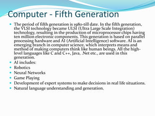 Computer - Fifth Generation
 The period of fifth generation is 1980-till date. In the fifth generation,
the VLSI technology became ULSI (Ultra Large Scale Integration)
technology, resulting in the production of microprocessor chips having
ten million electronic components. This generation is based on parallel
processing hardware and AI (Artificial Intelligence) software. AI is an
emerging branch in computer science, which interprets means and
method of making computers think like human beings. All the high-
level languages like C and C++, Java, .Net etc., are used in this
generation.
 AI includes:
 Robotics
 Neural Networks
 Game Playing
 Development of expert systems to make decisions in real life situations.
 Natural language understanding and generation.
 
