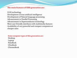 The main features of fifth generation are:
ULSI technology
Development of true artificial intelligence
Development of Natural language processing
Advancement in Parallel Processing
Advancement in Superconductor technology
More user friendly interfaces with multimedia features
Availability of very powerful and compact computers at
cheaper rates
Some computer types of this generation are:
Desktop
Laptop
NoteBook
UltraBook
ChromeBook
 