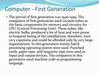 Computer - First Generation
 The period of first generation was 1946-1959. The
computers of first generation used vacuum tubes as
the basic components for memory and circuitry for
CPU (Central Processing Unit). These tubes, like
electric bulbs, produced a lot of heat and were prone
to frequent fusing of the installations, therefore, were
very expensive and could be afforded only by very large
organisations. In this generation mainly batch
processing operating system were used. Punched
cards, paper tape, and magnetic tape were used as
input and output devices. The computers in this
generation used machine code as programming
language.
 
