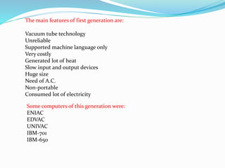 The main features of first generation are:
Vacuum tube technology
Unreliable
Supported machine language only
Very costly
Generated lot of heat
Slow input and output devices
Huge size
Need of A.C.
Non-portable
Consumed lot of electricity
Some computers of this generation were:
ENIAC
EDVAC
UNIVAC
IBM-701
IBM-650
 